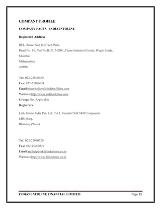 INDIAN INFOLINE FINANCIAL LIMITED Page 15
COMPANY PROFILE
COMPANY FACTS - INDIA INFOLINE
Registered Address
IIFL House, Sun InfoTech Park,
Road No. 16, Plot No.B-23, MIDC,,Thane Industrial Estate, Wagle Estate,
Mumbai
Maharashtra
400604
Tel: 022-25806650
Fax: 022-25806654
Email:shareholders@indiainfoline.com
Website:http://www.indiainfoline.com
Group: Not Applicable
Registrars
Link Intime India Pvt. Ltd. C-13, Pannalal Silk Mill Compound,
LBS Marg,
Bhandup (West)
Tel: 022-25960320
Fax: 022-25960329
Email:rnt.helpdesk@linkintime.co.in
Website:http://www.linkintime.co.in
 