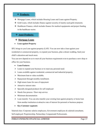 INDIAN INFOLINE FINANCIAL LIMITED Page 17

 Mortgage Loans, which includes Housing Loans and Loans against Property.
 Gold Loans, which includes finance against security of mainly used gold ornaments.
 Healthcare Finance, which includes finance for medical equipments and project funding
in the healthcare sector.
 Mortgage Loans
Loan against Property
IIFL brings to you Loan against property (LAP). You can now take a loan against your
residential or commercial property, to expand your business, plan a dream wedding, fund your
child‘s education and much more.
You can now depend on us to meet all your business requirement even to purchase a new shop or
office for your business.
Loan Features
 Loans to expand your business or to meet any personal need.
 Loans available against residential, commercial and industrial property.
 Maximum loan to value available.
 Repayment through monthly installment.
 High tenure loans for ease of repayment
 Attractive interest rates
 Specially designed products for self employed
 Hassle free process / Door step service.
 Minimum documentation
 Loan transfer- You can also transfer your existing loan against property or home loan
from another institution at attractive rate of interest for personal or business purpose.
Key Customer segments
Salaried class: Corporate salaries employees, Government employees & salaried consultants.
Self employed: Proprietorship, Partnership, Companies& Professionals.
 Asset Products:
 Products:
 