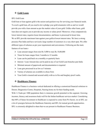 INDIAN INFOLINE FINANCIAL LIMITED Page 19
 Gold Loans
IIFL Gold Loan
Gold loan or loan against gold is the easiest and quickest way for servicing your financial needs.
To avail a gold loan, all you need to do is pledge your gold ornaments with us and we would
provide you with a loan amount as per the market value of your gold. Unlike other loans, gold
loan does not require you to provide any income or salary proof. Moreover, it has comparatively
lower interest rates; requires lesser documentation, and hence is processed in lesser time.
We at IIFL provide maximum loan against your gold at lowest interest rates. We have a strong
presence Pan-India and have serviced a large number of customers in a very short span. We offer
different types of schemes as per your requirement and convenience. Following are the main
features of our loans:-
 Loan amount ranges from min Rs 5,000 to max Rs 10,00,000
 Tenor for loans ranges from 3 months to 12 months
 Loan can be paid back on a monthly or quarterly basis
 Interest / Loan Amount due can be paid at any of our Gold Loan branches pan-India
 Minimal amount of paperwork and documentation is required
 Loan gets processed in as low as 5 minutes
 Variety of schemes are available to chose from
 Your Gold is insured and secured safely with us in fire and burglary proof vaults.
 Healthcare Finance
Healthcare Finance is a business vertical dedicated at offering a customized financial solutions to
Doctor, Diagnostics Centre, Hospitals, Nursing home etc for their funding needs.
With 1.2 beds per 1000 population there is immense growth potential in this segment. Growing
incomes, literacy and awareness bode well for the Indian healthcare services market. Considering
that 80% of future Investment in Healthcare is expected to come from Pvt Sector, we at IIFL see
a lot of synergies between the Healthcare fraternity and IIFL for mutual growth opportunities.
IIFL is extremely delighted to share that we are present in Healthcare Finance Business.
 
