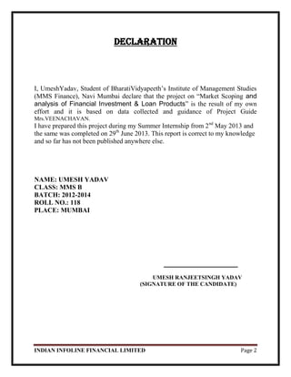 INDIAN INFOLINE FINANCIAL LIMITED Page 2
Declaration
I, UmeshYadav, Student of BharatiVidyapeeth‘s Institute of Management Studies
(MMS Finance), Navi Mumbai declare that the project on ―Market Scoping and
analysis of Financial Investment & Loan Products‖ is the result of my own
effort and it is based on data collected and guidance of Project Guide
Mrs.VEENACHAVAN.
I have prepared this project during my Summer Internship from 2nd
May 2013 and
the same was completed on 29th
June 2013. This report is correct to my knowledge
and so far has not been published anywhere else.
NAME: UMESH YADAV
CLASS: MMS B
BATCH: 2012-2014
ROLL NO.: 118
PLACE: MUMBAI
____________________
UMESH RANJEETSINGH YADAV
(SIGNATURE OF THE CANDIDATE)
 