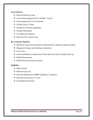 INDIAN INFOLINE FINANCIAL LIMITED Page 20
Loan Features:
 Quick & Hassle free loan
 Loan amount ranging from Rs 3,00,000/- onward
 Tenor ranging from 12 to 84 Months
 Flexible Loan To Value
 Funding for Ancillary equipments
 Flexible EMI options
 No Additional Collateral
 Minimum Turn Around Time
Key Customer Segment:
 Medium & Large Private Hospitals, Nursing Homes, Medical & Dental Colleges
 Diagnostics Centres and Pathology Laboratories
 Eye Centres
 Small and Medium size Speciality Clients likes skin Clinics, Dental Clinics etc
 Medical Practitioners
 Public Private Partnership Venture's
Eligibility:
 Indian Citizen
 Minimum age of 24
 Minimum Qualification MBBS (Applicant / Guarantor)
 Minimum Experience of 3 Years
 Good Repayment history
 