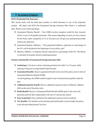 INDIAN INFOLINE FINANCIAL LIMITED Page 21
ICICI Prudential Life Insurance:
IIFL mostly deals with the third party product in which Insurance is one of the important
product. IIFl deals with ICICI Pru Guaranteed Savings Insurance Plan which is a traditional
plan. Which covers following things:
 Guaranteed Maturity Benefit - Your GMB at policy inception would be Sum Assured,
which is sum of all payable premiums. That means depending on term you have chosen
for the Policy (after completion of 15 or 20 years) you will get your paid premiums back
without any deduction.
 Guaranteed Regular Additions -" This guaranteed addition, expressed as a percentage of
the SA, will be declared at the beginning of every policy year"
 Maturity Addition- A lumpsum amount expressed as a percentage of the SA. This Bonus
is estimated in broacher and not marked guaranteed.
Features and benefits of Guaranteed Savings Insurance Plan
 Limited pay: You have a choice of paying premiums for either 7 or 10 years, while
enjoying a long term savings benefit under the plan
 Guaranteed benefits: Receive guaranteed benefit at the end of the policy term in form of
Guaranteed Maturity Benefit (GMB):
• In the beginning, the GMB would be equal to sum of all premiums payable under the
plan
 Additional maturity benefit: Receive additional amount in form of Maturity Addition
(MA) at the end of the policy term
 Death Benefit: Receive a Guaranteed Death Benefit (GDB) equal to the sum of all
premiums paid till date compounded at the rate of 5 percent per annum
 Easy to purchase: Easy and hassle free application process with no medicals
 Tax benefits: Tax benefits on the premium paid and benefits received under the policy,
as per the prevailing Income Tax laws.
 Investment Products:
 