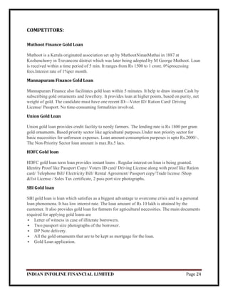 INDIAN INFOLINE FINANCIAL LIMITED Page 24
COMPETITORS:
Muthoot Finance Gold Loan
Muthoot is a Kerala originated association set up by MuthootNinanMathai in 1887 at
Kozhencherry in Travancore district which was later being adopted by M George Muthoot. Loan
is received within a time period of 5 min. It ranges from Rs 1500 to 1 crore. 0%processing
fees.Interest rate of 1%per month.
Mannapuram Finance Gold Loan
Mannapuram Finance also facilitates gold loan within 5 minutes. It help to draw instant Cash by
subscribing gold ornaments and Jewellery. It provides loan at higher points, based on purity, net
weight of gold. The candidate must have one recent ID—Voter ID/ Ration Card/ Driving
License/ Passport. No time-consuming formalities involved.
Union Gold Loan
Union gold loan provides credit facility to needy farmers. The lending rate is Rs 1800 per gram
gold ornaments. Based priority sector like agricultural purposes.Under non priority sector for
basic necessities for unforseen expenses. Loan amount consumption purposes is upto Rs.2000/-.
The Non-Priority Sector loan amount is max.Rs.5 lacs.
HDFC Gold loan
HDFC gold loan term loan provides instant loans . Regular interest on loan is being granted.
Identity Proof like Passport Copy/ Voters ID card/ Driving License along with proof like Ration
card/ Telephone Bill/ Electricity Bill/ Rental Agreement/ Passport copy/Trade license /Shop
&Est License / Sales Tax certificate, 2 pass port size photographs.
SBI Gold loan
SBI gold loan is loan which satisfies as a biggest advantage to overcome crisis and is a personal
loan phenomena. It has low interest rate. The loan amount of Rs 10 lakh is attained by the
customer. It also provides gold loan for farmers for agricultural necessities. The main documents
required for applying gold loans are
 Letter of witness in case of illiterate borrowers.
 Two passport size photographs of the borrower.
 DP Note delivery.
 All the gold ornaments that are to be kept as mortgage for the loan.
 Gold Loan application.
 
