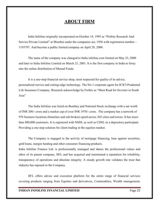 INDIAN INFOLINE FINANCIAL LIMITED Page 25
ABOUT FIRM
India Infoline originally incorporated on October 18, 1995 as ―Probity Research And
Service Private Limited‖ at Mumbai under the companies act, 1956 with registration number –
1193797. And become a public limited company on April 28, 2000.
The name of the company was changed to India infoline.com limited on May 23, 2000
and later to India Infoline Limited on March 23, 2001. It is the first company in India to foray
into the online distribution of Mutual Funds.
It is a one-stop financial service shop, most respected for quality of its advice,
personalized service and cutting-edge technology. The No-1 corporate agent for ICICI Prudential
Life Insurance Company. Research acknowledge by Forbes as ―Must Read for Investor in South
Asia‖
The India Infoline was listed on Bombay and National Stock exchange with a net worth
of INR 200/- crore and a market cap of over INR 1970/- crore. The company has a network of
976 business locations (branches and sub-broker) spred across 365 cities and towns. It has more
than 800,000 customers. It is registered with NSDL as well as CDSL as a depository participant.
Providing a one-step solution for client trading in the equities market.
The Company is engaged in the activity of mortgage financing, loan against securities,
gold loans, margin funding and other consumer financing products.
India Infoline Finance Ltd. is professionally managed and shares the professional values and
ethos of its parent company, IIFL and has acquired and maintained a reputation for reliability,
transparency of operations and absolute integrity. A steady growth rate validates the trust that
industry has reposed in the Company.
IIFL offers advice and execution platform for the entire range of financial services
covering products ranging from Equities and derivatives, Commodities, Wealth management,
 