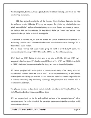 INDIAN INFOLINE FINANCIAL LIMITED Page 26
Asset management, Insurance, Fixed deposits, Loans, Investment Banking, Gold bonds and other
small savings instruments.
IIFL has received membership of the Colombo Stock Exchange becoming the first
foreign broker to enter Sri Lanka. IIFL owns and manages the website, www.indiainfoline.com,
which is one of India‘s leading online destinations for personal finance, stock markets, economy
and business. IIFL has been awarded the ‗Best Broker, India‘ by Finance Asia and the ‗Most
improved brokerage, India‘ in the Asia Money polls.
Our research is available not just over the Internet but also on international wire services like
Bloomberg, Thomson First Call and Internet Securities besides others where it is amongst one of
the most read Indian brokers.
IIFL is a listed company with a consolidated group net worth of about Rs 1,800 crores. The
income and net profit during FY2010-11 were Rs. 14.7 bn and Rs. 2.1 bn respectively.
IIFL‘s Crisil and ICRA Rating for short term is top rated as CRISIL A1+ and ICRA (A1+)
respectively. For long term, IIFL has been rated ICRA(AA-) by ICRA and CRISIL AA-/Stable
by CRISIL indicating high degree of safety for timely servicing of financial obligations.
IIFL is near you physically: we are present in every nook and cranny of the country, with over
4,000 business locations across 900 cities in India. You can reach us in a variety of ways, online,
over the phone and through our branches. All our offices are connected with the corporate office
in Mumbai with cutting edge networking technology. The group caters to a customer base of
about a million customers.
The physical presence in key global markets includes subsidiaries in Colombo, Dubai, New
York, Mauritius, London, Singapore and Hong Kong.
IIFL has managed and run by the well qualified and one of the successful people‘s of an
investment team. The brains behind all the investment strategies and decision regarding wealth
management services are,
 