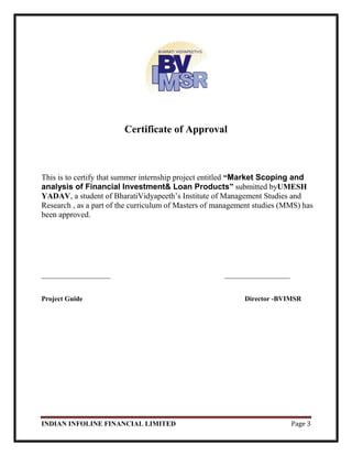 INDIAN INFOLINE FINANCIAL LIMITED Page 3
Certificate of Approval
This is to certify that summer internship project entitled “Market Scoping and
analysis of Financial Investment& Loan Products” submitted byUMESH
YADAV, a student of BharatiVidyapeeth‘s Institute of Management Studies and
Research , as a part of the curriculum of Masters of management studies (MMS) has
been approved.
____________________ ___________________
Project Guide Director -BVIMSR
 
