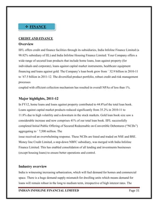 INDIAN INFOLINE FINANCIAL LIMITED Page 31
CREDIT AND FINANCE
Overview
IIFL offers credit and finance facilities through its subsidiaries, India Infoline Finance Limited (a
98.82% subsidiary of IIL) and India Infoline Housing Finance Limited. Your Company offers a
wide range of secured loan products that include home loans, loan against property (for
individuals and corporate), loans against capital market instruments, healthcare equipment
financing and loans against gold. The Company‘s loan book grew from ` 32.9 billion in 2010-11
to `67.5 billion in 2011-12. The diversified product portfolio, robust credit and risk management
processes
coupled with efficient collection mechanism has resulted in overall NPAs of less than 1%.
Major highlights, 2011-12
In FY12, home loans and loans against property contributed to 44.8%of the total loan book.
Loans against capital market products reduced significantly from 35.2% in 2010-11 to
11.8% due to high volatility and a downturn in the stock markets. Gold loan book size saw a
considerable increase and now comprises 41% of our total loan book. IIFL successfully
completed Initial Public Offering of Secured Redeemable on-Convertible Debentures (―NCDs‖)
aggregating to ` 7,500 million. The
issue received an overwhelming response. These NCDs are listed and traded on NSE and BSE.
Money line Credit Limited, a step-down NBFC subsidiary, was merged with India Infoline
Finance Limited. This has enabled consolidation of all lending and investments businesses
(except housing loans) to ensure better operations and control.
Industry overview
India is witnessing increasing urbanization, which will fuel demand for homes and commercial
space. There is a huge demand supply mismatch for dwelling units which means demand for
loans will remain robust in the long to medium term, irrespective of high interest rates. The
 FINANCE
 