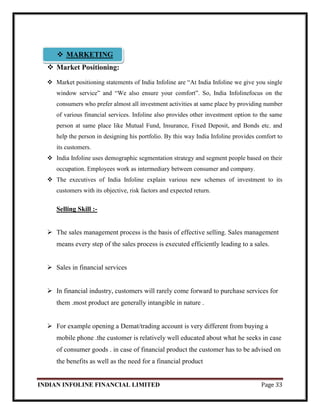 INDIAN INFOLINE FINANCIAL LIMITED Page 33
 Market Positioning:
 Market positioning statements of India Infoline are ―At India Infoline we give you single
window service‖ and ―We also ensure your comfort‖. So, India Infolinefocus on the
consumers who prefer almost all investment activities at same place by providing number
of various financial services. Infoline also provides other investment option to the same
person at same place like Mutual Fund, Insurance, Fixed Deposit, and Bonds etc. and
help the person in designing his portfolio. By this way India Infoline provides comfort to
its customers.
 India Infoline uses demographic segmentation strategy and segment people based on their
occupation. Employees work as intermediary between consumer and company.
 The executives of India Infoline explain various new schemes of investment to its
customers with its objective, risk factors and expected return.
Selling Skill :-
 The sales management process is the basis of effective selling. Sales management
means every step of the sales process is executed efficiently leading to a sales.
 Sales in financial services
 In financial industry, customers will rarely come forward to purchase services for
them .most product are generally intangible in nature .
 For example opening a Demat/trading account is very different from buying a
mobile phone .the customer is relatively well educated about what he seeks in case
of consumer goods . in case of financial product the customer has to be advised on
the benefits as well as the need for a financial product
 MARKETING
 