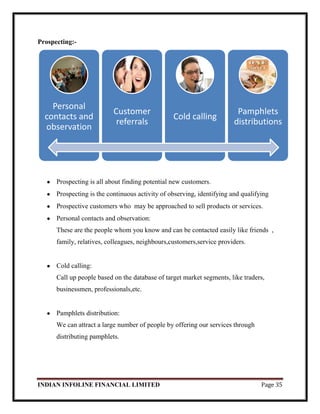 INDIAN INFOLINE FINANCIAL LIMITED Page 35
Prospecting:-
Prospecting is all about finding potential new customers.
Prospecting is the continuous activity of observing, identifying and qualifying
Prospective customers who may be approached to sell products or services.
Personal contacts and observation:
These are the people whom you know and can be contacted easily like friends ,
family, relatives, colleagues, neighbours,customers,service providers.
Cold calling:
Call up people based on the database of target market segments, like traders,
businessmen, professionals,etc.
Pamphlets distribution:
We can attract a large number of people by offering our services through
distributing pamphlets.
Personal
contacts and
observation
Customer
referrals
Cold calling
Pamphlets
distributions
 