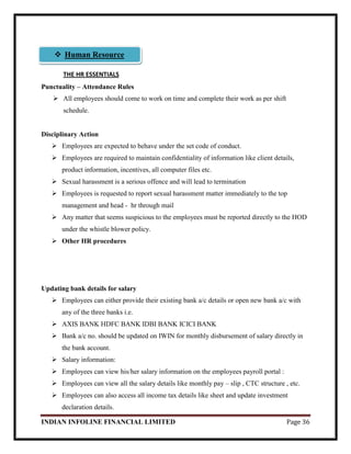 INDIAN INFOLINE FINANCIAL LIMITED Page 36
THE HR ESSENTIALS
Punctuality – Attendance Rules
 All employees should come to work on time and complete their work as per shift
schedule.
Disciplinary Action
 Employees are expected to behave under the set code of conduct.
 Employees are required to maintain confidentiality of information like client details,
product information, incentives, all computer files etc.
 Sexual harassment is a serious offence and will lead to termination
 Employees is requested to report sexual harassment matter immediately to the top
management and head - hr through mail
 Any matter that seems suspicious to the employees must be reported directly to the HOD
under the whistle blower policy.
 Other HR procedures
Updating bank details for salary
 Employees can either provide their existing bank a/c details or open new bank a/c with
any of the three banks i.e.
 AXIS BANK HDFC BANK IDBI BANK ICICI BANK
 Bank a/c no. should be updated on IWIN for monthly disbursement of salary directly in
the bank account.
 Salary information:
 Employees can view his/her salary information on the employees payroll portal :
 Employees can view all the salary details like monthly pay – slip , CTC structure , etc.
 Employees can also access all income tax details like sheet and update investment
declaration details.
 Human Resource
 