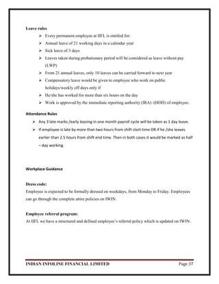 INDIAN INFOLINE FINANCIAL LIMITED Page 37
Leave rules
 Every permanent employee at IIFL is entitled for:
 Annual leave of 21 working days in a calendar year
 Sick leave of 3 days
 Leaves taken during probationary period will be considered as leave without pay
(LWP)
 From 21 annual leaves, only 10 leaves can be carried forward to next year
 Compensatory leave would be given to employee who work on public
holidays/weekly off days only if
 He/she has worked for more than six hours on the day
 Work is approved by the immediate reporting authority (IRA) /(HOD) of employee.
Attendance Rules
 Any 3 late marks /early leaving in one month payroll cycle will be taken as 1 day leave.
 If employee is late by more than two hours from shift start time OR if he /she leaves
earlier than 2.5 hours from shift end time. Then in both cases it would be marked as half
– day working.
Workplace Guidance
Dress code:
Employee is expected to be formally dressed on weekdays, from Monday to Friday. Employees
can go through the complete attire policies on IWIN.
Employee referral program:
At IIFL we have a structured and defined employee‘s referral policy which is updated on IWIN.
 