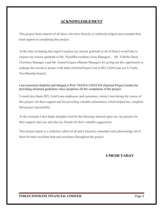 INDIAN INFOLINE FINANCIAL LIMITED Page 4
ACKNOWLEDGEMENT
This project bears imprint of all those who have directly or indirectly helped and extended their
kind support in completing this project.
At the time of making this report I express my sincere gratitude to all of them.I would like to
express my sincere gratitude to Mr. NijeshRaveendran (Area Manager) , Mr. Vithoba Desai
(Territory Manager ) and Mr. JomonVergese (Branch Manager) for giving me this opportunity to
undergo this lucrative project with India InfolineFinance Ltd at IIFL Gold Loan sec 9, Vashi,
NaviMumbai branch.
I am extremely thankful and obliged to Prof. VEENA CHAVAN (Internal Project Guide) for
providing streamed guidelines since inception, till the completion of the project.
I would also thank IIFL Gold Loan employees and customers, whom I met during the course of
this project, for their support and for providing valuable information, which helped me, complete
this project successfully.
At this moment I also thank almighty God for the blessings showed upon me, my parents for
their support and care and also my friends for their valuable suggestions.
This project report is a collective effort of all and I sincerely remember and acknowledge all of
them for their excellent help and assistance throughout the project.
UMESH YADAV
 
