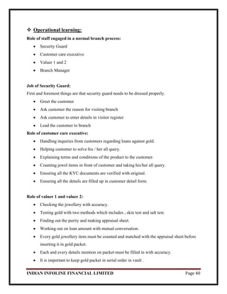 INDIAN INFOLINE FINANCIAL LIMITED Page 40
 Operational learning:
Role of staff engaged in a normal branch process:
Security Guard
Customer care executive
Valuer 1 and 2
Branch Manager
Job of Security Guard:
First and foremost things are that security guard needs to be dressed properly.
Greet the customer
Ask customer the reason for visiting branch
Ask customer to enter details in visitor register
Lead the customer to branch
Role of customer care executive:
Handling inquiries from customers regarding loans against gold.
Helping customer to solve his / her all query.
Explaining terms and conditions of the product to the customer.
Counting jewel items in front of customer and taking his/her all query.
Ensuring all the KYC documents are verified with original.
Ensuring all the details are filled up in customer detail form.
Role of valuer 1 and valuer 2:
Checking the jewellery with accuracy.
Testing gold with two methods which includes , skin test and salt test.
Finding out the purity and making appraisal sheet.
Working out on loan amount with mutual conversation.
Every gold jewellery item must be counted and matched with the appraisal sheet before
inserting it in gold packet.
Each and every details mention on packet must be filled in with accuracy.
It is important to keep gold packet in serial order in vault .
 