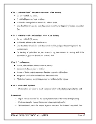 INDIAN INFOLINE FINANCIAL LIMITED Page 42
Case 1: customer doesn’t have valid documents (KYC norms)
Do not violate KYC norms.
A valid address proof must be taken.
In this case rent agreement is must as a address proof.
One should not process the loan if customer doesn‘t have the proof of current residential
flat.
Case 2: customer doesn’t have address proof (KYC norms)
Do not violate KYC norms.
In this case address proof is to be taken
One should not process the loan if customer doesn‘t give you the address proof at the
same moment.
Do not deny of giving loan but you can always say your customer to come up with all the
documents so, you will process the loan in 5 min.
Case 3: Fraud customer
Inform your customer incase of broken jewelry.
Customers behavior must be noticed
In case of doubt , ask the customer about the reason for taking loan
Telephonic verification must be done at the same time
Alert other branches about the customer to avoid any further mishap
Case 4: Branch visit by senior
Do not allow any senior to check branch inventory without checking his/her ID card
Part release:
In part release customer has the facility to remove his / her some of the jewellery
Customer can also change the scheme with remaining jewellery
When customer comes for interest payment make sure that it doesn‘t take much time
 