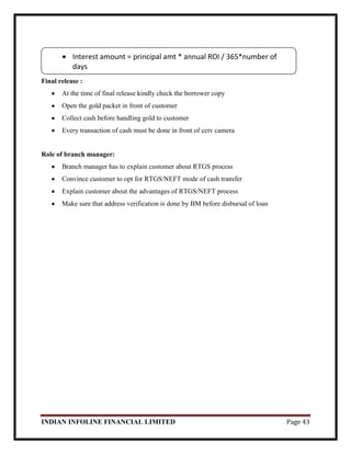 INDIAN INFOLINE FINANCIAL LIMITED Page 43
Final release :
At the time of final release kindly check the borrower copy
Open the gold packet in front of customer
Collect cash before handling gold to customer
Every transaction of cash must be done in front of cctv camera
Role of branch manager:
Branch manager has to explain customer about RTGS process
Convince customer to opt for RTGS/NEFT mode of cash transfer
Explain customer about the advantages of RTGS/NEFT process
Make sure that address verification is done by BM before disbursal of loan
Interest amount = principal amt * annual ROI / 365*number of
days
 