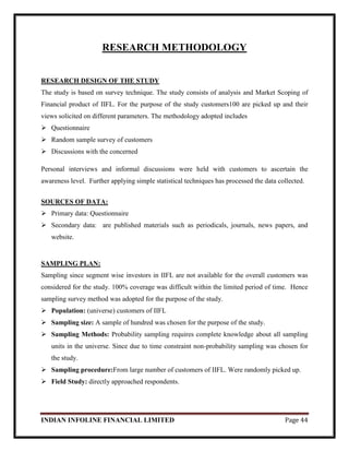 INDIAN INFOLINE FINANCIAL LIMITED Page 44
RESEARCH METHODOLOGY
RESEARCH DESIGN OF THE STUDY
The study is based on survey technique. The study consists of analysis and Market Scoping of
Financial product of IIFL. For the purpose of the study customers100 are picked up and their
views solicited on different parameters. The methodology adopted includes
 Questionnaire
 Random sample survey of customers
 Discussions with the concerned
Personal interviews and informal discussions were held with customers to ascertain the
awareness level. Further applying simple statistical techniques has processed the data collected.
SOURCES OF DATA:
 Primary data: Questionnaire
 Secondary data: are published materials such as periodicals, journals, news papers, and
website.
SAMPLING PLAN:
Sampling since segment wise investors in IIFL are not available for the overall customers was
considered for the study. 100% coverage was difficult within the limited period of time. Hence
sampling survey method was adopted for the purpose of the study.
 Population: (universe) customers of IIFL
 Sampling size: A sample of hundred was chosen for the purpose of the study.
 Sampling Methods: Probability sampling requires complete knowledge about all sampling
units in the universe. Since due to time constraint non-probability sampling was chosen for
the study.
 Sampling procedure:From large number of customers of IIFL. Were randomly picked up.
 Field Study: directly approached respondents.
 