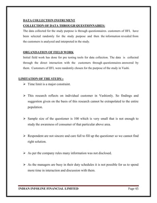 INDIAN INFOLINE FINANCIAL LIMITED Page 45
DATA COLLECTION INSTRUMENT
COLLECTION OF DATA THROUGH QUESTIONNAIRES:
The data collected for the study purpose is through questionnaires. customers of IIFL have
been selected randomly for the study purpose and then the information revealed from
the customers is analyzed and interpreted in the study.
ORGANISATION OF FIELD WORK
Initial field work has done for pre testing tools for data collection. The data is collected
through the direct interaction with the customers through questionnaires answered by
them. Customers of IIFL were randomly chosen for the purpose of the study in Vashi.
LIMITATION OF THE STUDY:-
 Time limit is a major constraint.
 This research reflects on individual customer in Vashionly. So findings and
suggestion given on the basis of this research cannot be extrapolated to the entire
population.
 Sample size of the questioner is 100 which is very small that is not enough to
study the awareness of consumer of that particular above area.
 Respondent are not sincere and care full to fill up the questioner so we cannot find
right solution.
 As per the company rules many information was not disclosed.
 As the managers are busy in their duty schedules it is not possible for us to spend
more time in interaction and discussion with them.
 