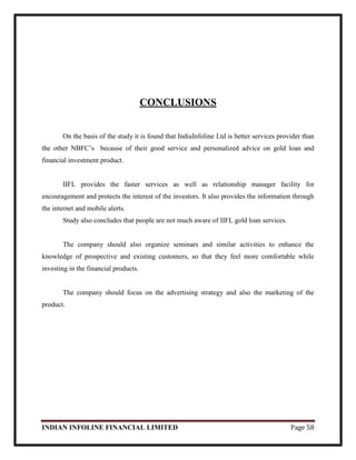 INDIAN INFOLINE FINANCIAL LIMITED Page 58
CONCLUSIONS
On the basis of the study it is found that IndiaInfoline Ltd is better services provider than
the other NBFC‘s because of their good service and personalized advice on gold loan and
financial investment product.
IIFL provides the faster services as well as relationship manager facility for
encouragement and protects the interest of the investors. It also provides the information through
the internet and mobile alerts.
Study also concludes that people are not much aware of IIFL gold loan services.
The company should also organize seminars and similar activities to enhance the
knowledge of prospective and existing customers, so that they feel more comfortable while
investing in the financial products.
The company should focus on the advertising strategy and also the marketing of the
product.
 