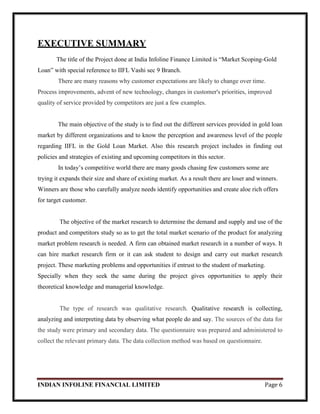 INDIAN INFOLINE FINANCIAL LIMITED Page 6
EXECUTIVE SUMMARY
The title of the Project done at India Infoline Finance Limited is ―Market Scoping-Gold
Loan‖ with special reference to IIFL Vashi sec 9 Branch.
There are many reasons why customer expectations are likely to change over time.
Process improvements, advent of new technology, changes in customer's priorities, improved
quality of service provided by competitors are just a few examples.
The main objective of the study is to find out the different services provided in gold loan
market by different organizations and to know the perception and awareness level of the people
regarding IIFL in the Gold Loan Market. Also this research project includes in finding out
policies and strategies of existing and upcoming competitors in this sector.
In today‘s competitive world there are many goods chasing few customers some are
trying it expands their size and share of existing market. As a result there are loser and winners.
Winners are those who carefully analyze needs identify opportunities and create aloe rich offers
for target customer.
The objective of the market research to determine the demand and supply and use of the
product and competitors study so as to get the total market scenario of the product for analyzing
market problem research is needed. A firm can obtained market research in a number of ways. It
can hire market research firm or it can ask student to design and carry out market research
project. These marketing problems and opportunities if entrust to the student of marketing.
Specially when they seek the same during the project gives opportunities to apply their
theoretical knowledge and managerial knowledge.
The type of research was qualitative research. Qualitative research is collecting,
analyzing and interpreting data by observing what people do and say. The sources of the data for
the study were primary and secondary data. The questionnaire was prepared and administered to
collect the relevant primary data. The data collection method was based on questionnaire.
 