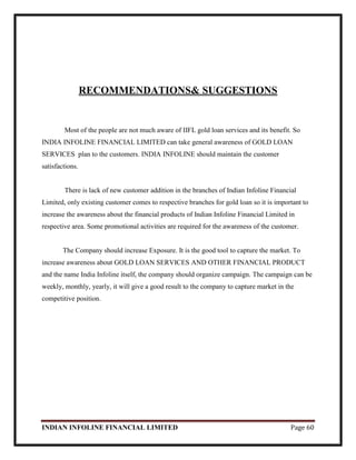INDIAN INFOLINE FINANCIAL LIMITED Page 60
RECOMMENDATIONS& SUGGESTIONS
Most of the people are not much aware of IIFL gold loan services and its benefit. So
INDIA INFOLINE FINANCIAL LIMITED can take general awareness of GOLD LOAN
SERVICES plan to the customers. INDIA INFOLINE should maintain the customer
satisfactions.
There is lack of new customer addition in the branches of Indian Infoline Financial
Limited, only existing customer comes to respective branches for gold loan so it is important to
increase the awareness about the financial products of Indian Infoline Financial Limited in
respective area. Some promotional activities are required for the awareness of the customer.
The Company should increase Exposure. It is the good tool to capture the market. To
increase awareness about GOLD LOAN SERVICES AND OTHER FINANCIAL PRODUCT
and the name India Infoline itself, the company should organize campaign. The campaign can be
weekly, monthly, yearly, it will give a good result to the company to capture market in the
competitive position.
 