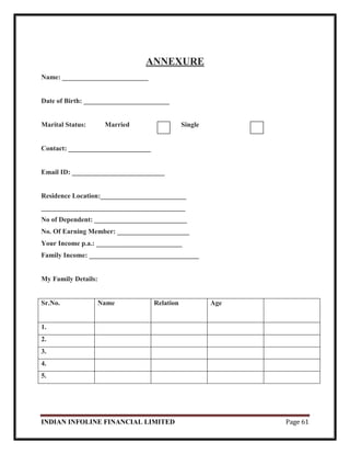 INDIAN INFOLINE FINANCIAL LIMITED Page 61
ANNEXURE
Name: _________________________
Date of Birth: _________________________
Marital Status: Married Single
Contact: ________________________
Email ID: ___________________________
Residence Location:_________________________
__________________________________________
No of Dependent: ___________________________
No. Of Earning Member: _____________________
Your Income p.a.: _________________________
Family Income: ________________________________
My Family Details:
Sr.No. Name Relation Age
1.
2.
3.
4.
5.
 