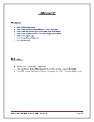 INDIAN INFOLINE FINANCIAL LIMITED Page 64
Bibliography
Websites:
 www.indiainfoline.com
 http://www.iiflfinance.com/Products/GoldLoan.aspx
 http://www.neytri.com/gold-loans-what-you-must-know/
 http://www.muthootfinance.com/services/gold-loan.html
 http://www.agloc.org/
 www.mutualfundsindia.com
 www.google.com
References:
 Indian Gold Loan Market – Cognizant
 The Economic TimesMannapuram General Leasing Finance Limited
 From IIFL branch, Factsheets of various companies, like ICICI Prudential, Reliance,etc.
 