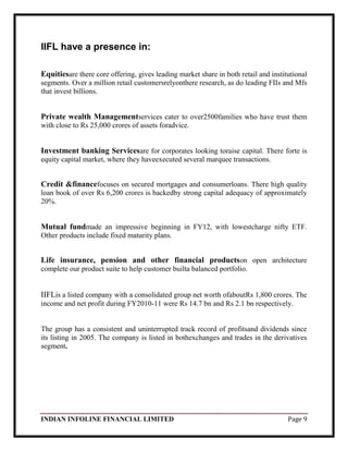 INDIAN INFOLINE FINANCIAL LIMITED Page 9
IIFL have a presence in:
Equitiesare there core offering, gives leading market share in both retail and institutional
segments. Over a million retail customersrelyonthere research, as do leading FIIs and Mfs
that invest billions.
Private wealth Managementservices cater to over2500families who have trust them
with close to Rs 25,000 crores of assets foradvice.
Investment banking Servicesare for corporates looking toraise capital. There forte is
equity capital market, where they haveexecuted several marquee transactions.
Credit &financefocuses on secured mortgages and consumerloans. There high quality
loan book of over Rs 6,200 crores is backedby strong capital adequacy of approximately
20%.
Mutual fundmade an impressive beginning in FY12, with lowestcharge nifty ETF.
Other products include fixed maturity plans.
Life insurance, pension and other financial productson open architecture
complete our product suite to help customer builta balanced portfolio.
IIFLis a listed company with a consolidated group net worth ofaboutRs 1,800 crores. The
income and net profit during FY2010-11 were Rs 14.7 bn and Rs 2.1 bn respectively.
The group has a consistent and uninterrupted track record of profitsand dividends since
its listing in 2005. The company is listed in bothexchanges and trades in the derivatives
segment.
 