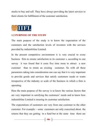 stocks to buy and sell. They have always providing the latest services to
there clients for fulfillment of the customer satisfaction.




1.2 PURPOSE OF THE STUDY

The main purpose of the study is to know the expectation of the
customers and the satisfaction levels of investors with the services
provided by indiainfoline Limited.

In the present competitive environment it is very crucial to every
business firm to ensure satisfaction to its customer s. according to one
survey it was found that it costs five time more to attract a new
customer     than to retain an existing      customer. So with all these
parameters taking into consideration one can say that it is very important
to provide goods and services that satisfy customers needs or wants
irrespective of the industry or scale of the business in which a firm is
operating.

Here the main purpose of the survey is to know the various factors that
are very important in satisfying the customers’ needs and to know how
indiainfoline Limited is insuring its customer satisfaction.

The expectations of customers are very from one customer to the other
customer. For example: - some customers are only concerned about the
returns that they are getting in a fund but at the same time there are

                                     86
 