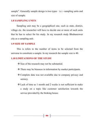 sample”. Generally sample design is two types i.e.:- sampling units and
size of sample.

1.8 SAMPLING UNITS

     Sampling unit may be a geographical one, such as state, district,
village etc. the researcher will have to decide one or more of such units
that he has to select for his study. In my research study Bhubaneswar
city as a sampling unit.

1.9 SIZE OF SAMPLE

     This is refers to the number of items to be selected from the
universe to constitute a sample. In my research the sample size is 40.

1.10 LIMITATIONS OF THE STUDY

       Size of the research may not be substantial.

       There may be biasness in information by market participants.

       Complete data was not available due to company privacy and
         secrecy.

       Lack of time as 1 month and 2 weeks is not sufficient to make
         a study on a topic like customer satisfaction towards the
         service provided by the broking house.




                                   86
 