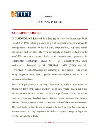CHAPTER – 2

                         COMPANY PROFILE



2.1 COMPANY PROFILE

INDIAINFOLINE Limited is a leading full service investment bank
founded in 1995 offering a wide range of financial services and wealth
management solutions to institutions, corporations, high–net worth
individuals and families. The firm has rapidly expanded its footprint to
over2500 locations across India with international presence in
Singapore Exchange (SGX) &                  Sri Lanka(Colombo stock
exchange) . Founded by Mr. NIRMAIL JAIN (CEO) and Mr.
R.VENKATARAMA(Manageing director) of this group. , the group
today employs over 18000 professionals throughout India and its
international offices.

The firm’s philosophy is entirely client centric, with a clear focus on
providing long term value addition to clients, while maintaining the
highest standards of excellence, ethics and professionalism. The entire
firm activities are divided across distinct client groups: Individuals,
Private Clients, corporate and Institutions. indiainfoline has been named
The Best broking firm house awarded in India. The firm has emerged a
winner across all key segments in india’s largest survey of high net
worth individuals in India.

                                   86
 