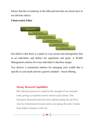 believe that this is testimony to the faith and trust that our clients have in
our advisory and us.

Client-centric Ethos




Our belief is that there is a spark in every person that distinguishes him
as an individual, and defines his aspirations and goals. A Wealth
Management solution for every individual is therefore unique.

You deserve a customized solution for managing your wealth that is
specific to your needs and not a generic template – based offering.




      Strong Research Capabilities
      Our Advisory process is rooted in the strength of our research
      team, giving us expertise across various asset classes. Our
      Economic Research team has been ranked among the top 20 in
      Asia by Institutional Investor and is one among the only 2 teams
      from India to feature in this list.

                                      86
 