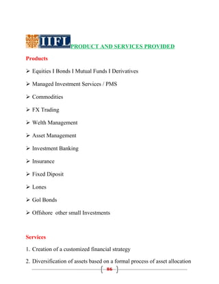 PRODUCT AND SERVICES PROVIDED

Products

 Equities I Bonds I Mutual Funds I Derivatives

 Managed Investment Services / PMS

 Commodities

 FX Trading

 Welth Management

 Asset Management

 Investment Banking

 Insurance

 Fixed Diposit

 Lones

 Gol Bonds

 Offshore other small Investments



Services

1. Creation of a customized financial strategy

2. Diversification of assets based on a formal process of asset allocation
                                    86
 