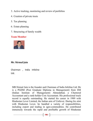 3. Active tracking, monitoring and review of portfolios

4. Creation of private trusts

5. Tax planning

6. Estate planning

7. Structuring of family wealth

Team Member




Mr. Nirmal Jain


Chairman , India Infoline
Ltd.




 MR.Nirmal Jain is the founder and Chairman of India Infoline Ltd. He
 is a PGDM (Post Graduate Diploma in Management) from IIM
 (Indian Institute of Management) Ahmedabad, a Chartered
 Accountant and a rank-holder Cost Accountant. His professional track
 record is equally outstanding. He started his career in 1989 with
 Hindustan Lever Limited, the Indian arm of Unilever. During his stint
 with Hindustan Lever, he handled a variety of responsibilities,
 including export and trading in agro-commodities. He contributed
 immensely towards the rapid and profitable growth of Hindustan
                                   86
 