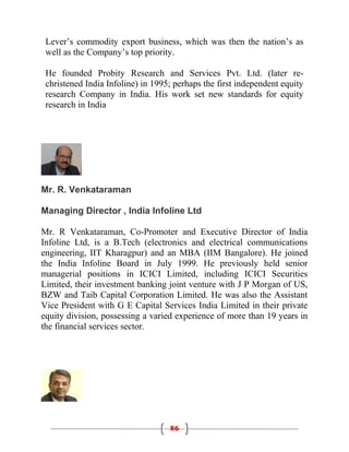 Lever’s commodity export business, which was then the nation’s as
 well as the Company’s top priority.

 He founded Probity Research and Services Pvt. Ltd. (later re-
 christened India Infoline) in 1995; perhaps the first independent equity
 research Company in India. His work set new standards for equity
 research in India




Mr. R. Venkataraman

Managing Director , India Infoline Ltd

Mr. R Venkataraman, Co-Promoter and Executive Director of India
Infoline Ltd, is a B.Tech (electronics and electrical communications
engineering, IIT Kharagpur) and an MBA (IIM Bangalore). He joined
the India Infoline Board in July 1999. He previously held senior
managerial positions in ICICI Limited, including ICICI Securities
Limited, their investment banking joint venture with J P Morgan of US,
BZW and Taib Capital Corporation Limited. He was also the Assistant
Vice President with G E Capital Services India Limited in their private
equity division, possessing a varied experience of more than 19 years in
the financial services sector.




                                   86
 