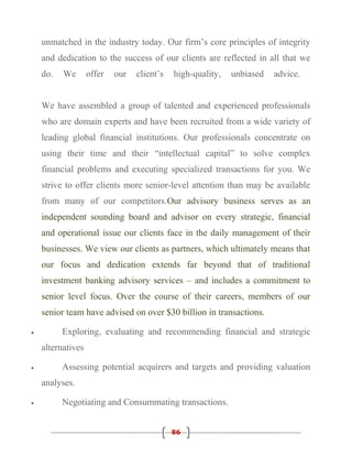 unmatched in the industry today. Our firm’s core principles of integrity
    and dedication to the success of our clients are reflected in all that we
    do.   We       offer   our   client’s   high-quality,   unbiased   advice.


    We have assembled a group of talented and experienced professionals
    who are domain experts and have been recruited from a wide variety of
    leading global financial institutions. Our professionals concentrate on
    using their time and their “intellectual capital” to solve complex
    financial problems and executing specialized transactions for you. We
    strive to offer clients more senior-level attention than may be available
    from many of our competitors.Our advisory business serves as an
    independent sounding board and advisor on every strategic, financial
    and operational issue our clients face in the daily management of their
    businesses. We view our clients as partners, which ultimately means that
    our focus and dedication extends far beyond that of traditional
    investment banking advisory services – and includes a commitment to
    senior level focus. Over the course of their careers, members of our
    senior team have advised on over $30 billion in transactions.

•         Exploring, evaluating and recommending financial and strategic
    alternatives

•         Assessing potential acquirers and targets and providing valuation
    analyses.

•         Negotiating and Consummating transactions.


                                            86
 