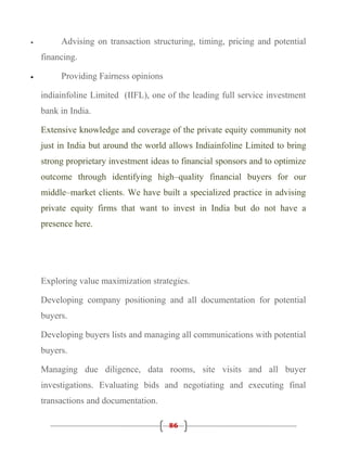 •        Advising on transaction structuring, timing, pricing and potential
    financing.

•        Providing Fairness opinions

    indiainfoline Limited (IIFL), one of the leading full service investment
    bank in India.

    Extensive knowledge and coverage of the private equity community not
    just in India but around the world allows Indiainfoline Limited to bring
    strong proprietary investment ideas to financial sponsors and to optimize
    outcome through identifying high–quality financial buyers for our
    middle–market clients. We have built a specialized practice in advising
    private equity firms that want to invest in India but do not have a
    presence here.




    Exploring value maximization strategies.

    Developing company positioning and all documentation for potential
    buyers.

    Developing buyers lists and managing all communications with potential
    buyers.

    Managing due diligence, data rooms, site visits and all buyer
    investigations. Evaluating bids and negotiating and executing final
    transactions and documentation.

                                       86
 