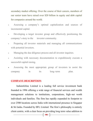 secondary market offering. Over the course of their careers, members of
    our senior team have raised over $20 billion in equity and debt capital
    for companies around the world.

•     Assessing a company’s optimal capitalization and sources of
    incremental capital.

•     Developing a target investor group and effectively positioning the
    company’s story to the        investor community.

•     Preparing all investor materials and managing all communications
    with potential investors.

•     Managing the due diligence process and all investor inquiries.

•     Assisting with necessary documentation to expeditiously execute a
    successful capital raising.

•     Assessing the most appropriate group of investors to assist the
    company            in           its        long–term        plan.


    COMPANY DESCRIPTION:

         Indiainfoline Limited is a leading full service investment bank
    founded in 1996 offering a wide range of financial services and wealth
    management solutions to institutions, corporations, high–net worth
    individuals and families. The firm has rapidly expanded its footprint to
    over 2500 locations across India with international presence in Singapur
    & Sri lanka. Founded by IIFL Limited. The firm’s philosophy is entirely
    client centric, with a clear focus on providing long term value addition to
                                          86
 