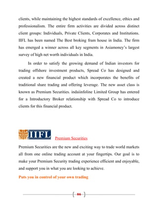 clients, while maintaining the highest standards of excellence, ethics and
professionalism. The entire firm activities are divided across distinct
client groups: Individuals, Private Clients, Corporates and Institutions.
IIFL has been named The Best broking fram house in India. The firm
has emerged a winner across all key segments in Asiamoney’s largest
survey of high net worth individuals in India.

      In order to satisfy the growing demand of Indian investors for
trading offshore investment products, Spread Co has designed and
created a new financial product which incorporates the benefits of
traditional share trading and offering leverage. The new asset class is
known as Premium Securities. indaiinfoline Limited Group has entered
for a Introductory Broker relationship with Spread Co to introduce
clients for this financial product.




                       Premium Securities

Premium Securities are the new and exciting way to trade world markets
all from one online trading account at your fingertips. Our goal is to
make your Premium Security trading experience efficient and enjoyable,
and support you in what you are looking to achieve.

Puts you in control of your own trading



                                      86
 