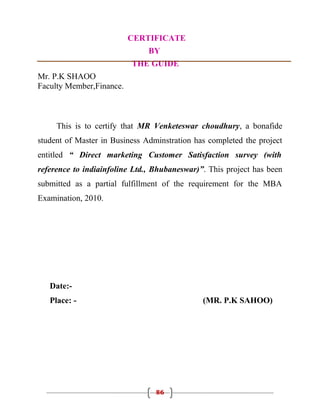 CERTIFICATE
                               BY
                          THE GUIDE
Mr. P.K SHAOO
Faculty Member,Finance.



     This is to certify that MR Venketeswar choudhury, a bonafide
student of Master in Business Adminstration has completed the project
entitled “ Direct marketing Customer Satisfaction survey (with
reference to indiainfoline Ltd., Bhubaneswar)”. This project has been
submitted as a partial fulfillment of the requirement for the MBA
Examination, 2010.




   Date:-
   Place: -                                   (MR. P.K SAHOO)




                                 86
 