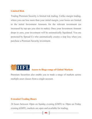 Limited Risk

Trading Premium Security is limited risk trading. Unlike margin trading,
where you can lose more than your initial margin, your losses are limited
to the initial Investment Amounts for the relevant investment (as
increased by top ups you elect to make). Once your Investment Amount
drops to zero, your investment will be automatically liquidated. You are
protected by Spread Co who automatically creates a stop loss when you
purchase a Premium Security investment.




                     Access to Huge range of Global Markets

Premium Securities also enable you to trade a range of markets across
multiple asset classes from a single account.




Extended Trading Hours

24 hours between 10pm on Sunday evening (GMT) to 10pm on Friday
evening (GMT), markets are open and available for trading.
                                   86
 