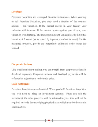 Leverage

Premium Securities are leveraged financial instruments. When you buy
or sell Premium Securities, you only need a fraction of the nominal
amount - the valuation. If the market moves in your favour, your
valuation will increase. If the market moves against your favour, your
valuation will decrease. The maximum amount you can lose is the initial
Investment Amount (as increased by top ups you elect to make). Unlike
margined products, profits are potentially unlimited while losses are
limited.




Corporate Actions

Like traditional share trading, you can benefit from corporate actions in
dividend payments. Corporate actions and dividend payments will be
reflected as adjustments to the trade price.

Cash Settlement

Premium Securities are cash settled. When you hold Premium Securities,
you will need to place an Investment Amount. When you sell the
investment, the sales proceeds will be returned to you. You will not be
required to settle the underlying physical asset which may be the case in
other markets.




                                    86
 
