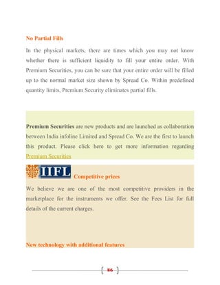 No Partial Fills

In the physical markets, there are times which you may not know
whether there is sufficient liquidity to fill your entire order. With
Premium Securities, you can be sure that your entire order will be filled
up to the normal market size shown by Spread Co. Within predefined
quantity limits, Premium Security eliminates partial fills.




Premium Securities are new products and are launched as collaboration
between India infoline Limited and Spread Co. We are the first to launch
this product. Please click here to get more information regarding
Premium Securities


                     Competitive prices

We believe we are one of the most competitive providers in the
marketplace for the instruments we offer. See the Fees List for full
details of the current charges.




New technology with additional features



                                    86
 