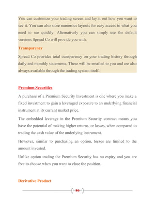 You can customize your trading screen and lay it out how you want to
see it. You can also store numerous layouts for easy access to what you
need to see quickly. Alternatively you can simply use the default
versions Spread Co will provide you with.

Transparency

Spread Co provides total transparency on your trading history through
daily and monthly statements. These will be emailed to you and are also
always available through the trading system itself.



Premium Securities

A purchase of a Premium Security Investment is one where you make a
fixed investment to gain a leveraged exposure to an underlying financial
instrument at its current market price.

The embedded leverage in the Premium Security contract means you
have the potential of making higher returns, or losses, when compared to
trading the cash value of the underlying instrument.

However, similar to purchasing an option, losses are limited to the
amount invested.

Unlike option trading the Premium Security has no expiry and you are
free to choose when you want to close the position.



Derivative Product

                                    86
 