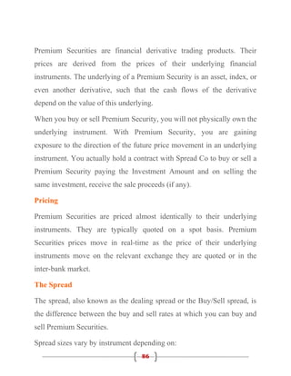 Premium Securities are financial derivative trading products. Their
prices are derived from the prices of their underlying financial
instruments. The underlying of a Premium Security is an asset, index, or
even another derivative, such that the cash flows of the derivative
depend on the value of this underlying.

When you buy or sell Premium Security, you will not physically own the
underlying instrument. With Premium Security, you are gaining
exposure to the direction of the future price movement in an underlying
instrument. You actually hold a contract with Spread Co to buy or sell a
Premium Security paying the Investment Amount and on selling the
same investment, receive the sale proceeds (if any).

Pricing

Premium Securities are priced almost identically to their underlying
instruments. They are typically quoted on a spot basis. Premium
Securities prices move in real-time as the price of their underlying
instruments move on the relevant exchange they are quoted or in the
inter-bank market.

The Spread

The spread, also known as the dealing spread or the Buy/Sell spread, is
the difference between the buy and sell rates at which you can buy and
sell Premium Securities.

Spread sizes vary by instrument depending on:
                                   86
 