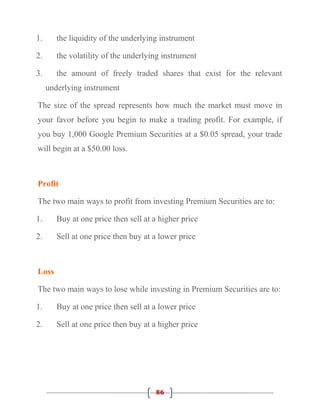 1.      the liquidity of the underlying instrument

2.      the volatility of the underlying instrument

3.      the amount of freely traded shares that exist for the relevant
     underlying instrument

The size of the spread represents how much the market must move in
your favor before you begin to make a trading profit. For example, if
you buy 1,000 Google Premium Securities at a $0.05 spread, your trade
will begin at a $50.00 loss.



Profit

The two main ways to profit from investing Premium Securities are to:

1.      Buy at one price then sell at a higher price

2.      Sell at one price then buy at a lower price



Loss

The two main ways to lose while investing in Premium Securities are to:

1.      Buy at one price then sell at a lower price

2.      Sell at one price then buy at a higher price




                                      86
 