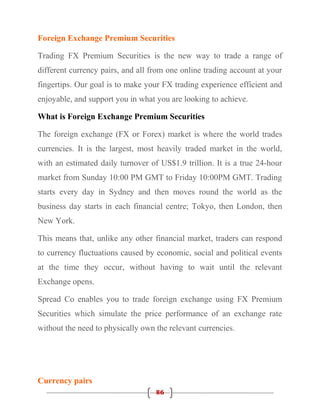 Foreign Exchange Premium Securities

Trading FX Premium Securities is the new way to trade a range of
different currency pairs, and all from one online trading account at your
fingertips. Our goal is to make your FX trading experience efficient and
enjoyable, and support you in what you are looking to achieve.

What is Foreign Exchange Premium Securities

The foreign exchange (FX or Forex) market is where the world trades
currencies. It is the largest, most heavily traded market in the world,
with an estimated daily turnover of US$1.9 trillion. It is a true 24-hour
market from Sunday 10:00 PM GMT to Friday 10:00PM GMT. Trading
starts every day in Sydney and then moves round the world as the
business day starts in each financial centre; Tokyo, then London, then
New York.

This means that, unlike any other financial market, traders can respond
to currency fluctuations caused by economic, social and political events
at the time they occur, without having to wait until the relevant
Exchange opens.

Spread Co enables you to trade foreign exchange using FX Premium
Securities which simulate the price performance of an exchange rate
without the need to physically own the relevant currencies.




Currency pairs
                                   86
 