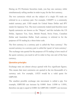 During an FX Premium Securities trade, you buy one currency while
simultaneously selling another in order to pay for the first currency.

The two currencies which are the subject of a single FX trade are
referred to as a currency pair. For example, USDJPY is a commonly
traded currency pair. USD stands for United States Dollar and JPY
stands for Japanese Yen. The most commonly traded (and therefore most
liquid) currencies are known as the “Majors” and this includes the US
Dollar, Japanese Yen, Euro, British Pound, Swiss Franc, Canadian
Dollar and Australian Dollar. Each currency is referred to for the
purposes of FX trading by a three-letter code.

The first currency in a currency pair is called the 'base currency'. The
second currency in a currency pair is called the 'quote' or' term currency'.
The exchange rate quoted for the purposes of FX trading is how much of
the quote currency you need to sell in order to buy one unit of the base
currency.

Quotation principles

Exchange rates are almost always quoted with five significant figures.
This means that most currencies are quoted to the ten thousandth of a
currency unit. For example, 1.8525 would be a valid quote for
GBPUSD.

The smallest possible exchange rate movement is called a pip. For
example, GBPUSD can increase by 0.0001 from 1.8500 to 1.8501,
therefore one pip is equal to 0.0001 for GBPUSD. USDJPY can increase

                                    86
 