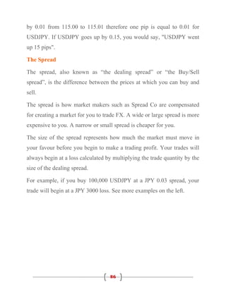 by 0.01 from 115.00 to 115.01 therefore one pip is equal to 0.01 for
USDJPY. If USDJPY goes up by 0.15, you would say, "USDJPY went
up 15 pips".

The Spread

The spread, also known as “the dealing spread” or “the Buy/Sell
spread”, is the difference between the prices at which you can buy and
sell.

The spread is how market makers such as Spread Co are compensated
for creating a market for you to trade FX. A wide or large spread is more
expensive to you. A narrow or small spread is cheaper for you.

The size of the spread represents how much the market must move in
your favour before you begin to make a trading profit. Your trades will
always begin at a loss calculated by multiplying the trade quantity by the
size of the dealing spread.

For example, if you buy 100,000 USDJPY at a JPY 0.03 spread, your
trade will begin at a JPY 3000 loss. See more examples on the left.




                                   86
 