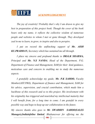 ACKNOWLEDGEMENT


     The joy of creativity! Probably that’s why I am drawn to give my
best in preparation of this project book. Though the cover of the book
bears only my name, it reflects the collective wisdom of numerous
people and websites to whom I met or gone through. They developed
zeal in me to learn, to grow, to inspire and also to perspire.

     I put on record the unflinching support of Mr. AISH
KU.PRADHAN, Secretary which has sustained me all through.

     I place my sincere and profound thanks to DR.G.K SHARMA,
Principal and Mr. N.S NANDA, Head of the Department, P.G.
Department of Finance and Management, SAM for their kind guidance,
meticulous care and concern in enabling me to study the numerous
aspects.

     I gratefully acknowledge my guide, Mr. P.K SAHOO, Faculty
Member(AST.PRO), Department of finance and Management, SAM for
his advice, supervision, and crucial contribution, which made him a
backbone of this research and so to this project. His involvement with
his originality has triggered and nourished my intellectual maturity that
I will benefit from, for a long time to come. I am grateful in every
possible way and hope to keep up our collaboration in the future.

My sincere thanks also goes to Mr. SWADHIN                SAHOO(SALES
Manager),Indiainfoline limited. Bhubaneswar for offering me the
                                    86
 