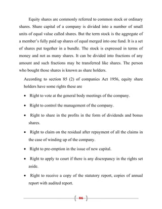 Equity shares are commonly referred to common stock or ordinary
shares. Share capital of a company is divided into a number of small
units of equal value called shares. But the term stock is the aggregate of
a member’s fully paid up shares of equal merged into one fund. It is a set
of shares put together in a bundle. The stock is expressed in terms of
money and not as many shares. It can be divided into fractions of any
amount and such fractions may be transferred like shares. The person
who bought those shares is known as share holders.

  According to section 85 (2) of companies Act 1956, equity share
  holders have some rights these are

  • Right to vote at the general body meetings of the company.

  • Right to control the management of the company.

  •   Right to share in the profits in the form of dividends and bonus
      shares.

  • Right to claim on the residual after repayment of all the claims in
      the case of winding up of the company.

  • Right to pre-emption in the issue of new capital.

  • Right to apply to court if there is any discrepancy in the rights set
      aside.

  •   Right to receive a copy of the statutory report, copies of annual
      report with audited report.


                                    86
 